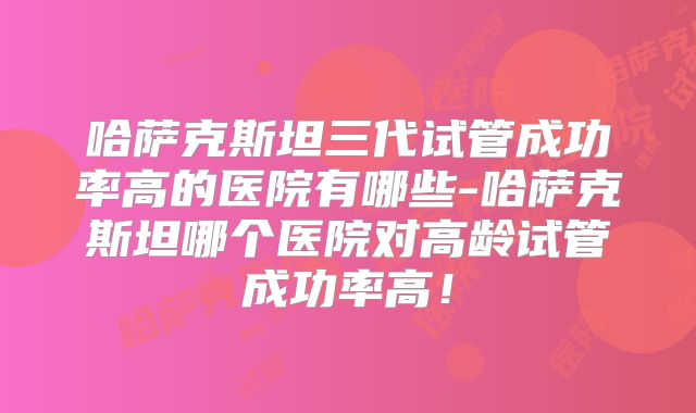 哈萨克斯坦三代试管成功率高的医院有哪些-哈萨克斯坦哪个医院对高龄试管成功率高!