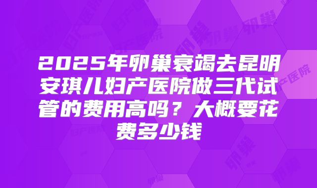 2025年卵巢衰竭去昆明安琪儿妇产医院做三代试管的费用高吗?大概要花费多少钱