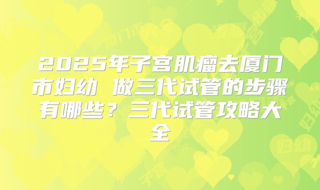 2025年子宫肌瘤去厦门市妇幼 做三代试管的步骤有哪些?三代试管攻略大全