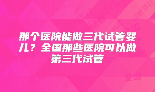 那个医院能做三代试管婴儿?全国那些医院可以做第三代试管
