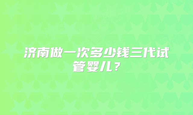 济南做一次多少钱三代试管婴儿？