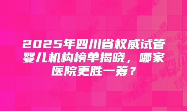 2025年四川省权威试管婴儿机构榜单揭晓,哪家医院更胜一筹?