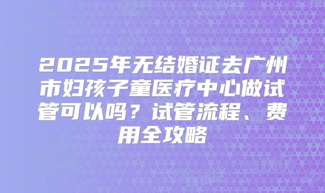 2025年无结婚证去广州市妇孩子童医疗中心做试管可以吗？试管流程、费用全攻略