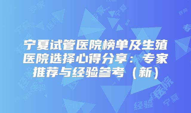 宁夏试管医院榜单及生殖医院选择心得分享：专家推荐与经验参考（新）