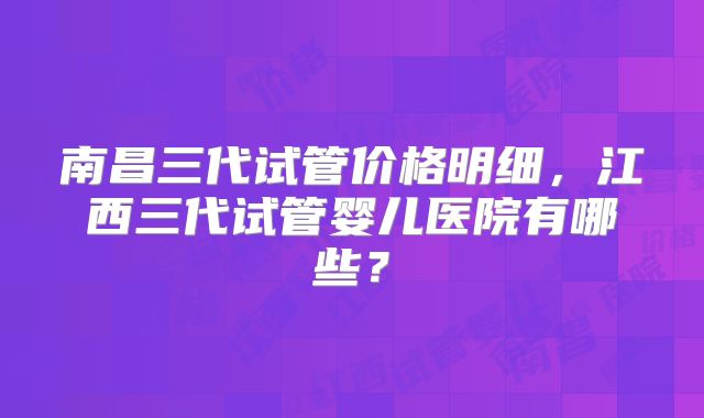 南昌三代试管价格明细，江西三代试管婴儿医院有哪些？