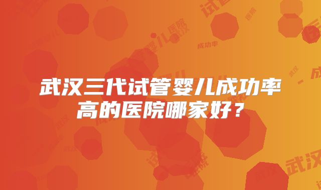 武汉三代试管婴儿成功率高的医院哪家好?