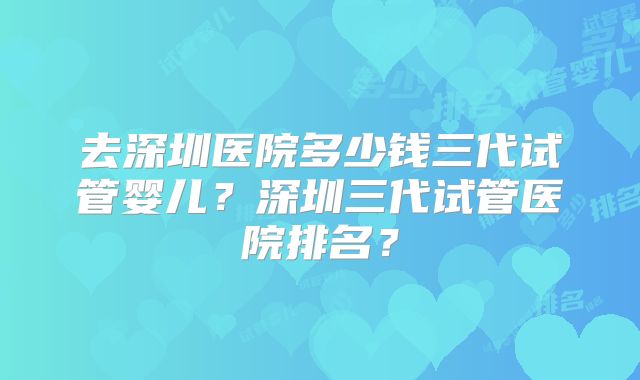 去深圳医院多少钱三代试管婴儿？深圳三代试管医院排名？