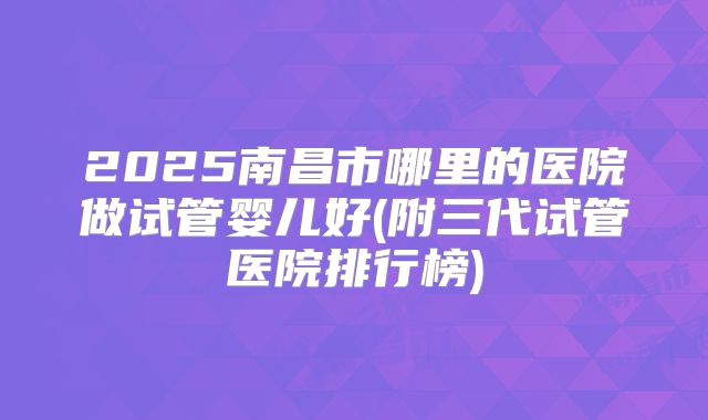 2025南昌市哪里的医院做试管婴儿好(附三代试管医院排行榜)