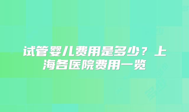试管婴儿费用是多少？上海各医院费用一览