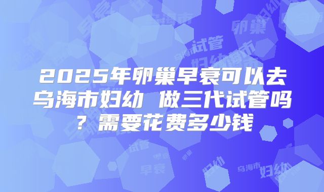2025年卵巢早衰可以去乌海市妇幼 做三代试管吗?需要花费多少钱