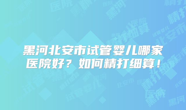 黑河北安市试管婴儿哪家医院好？如何精打细算！