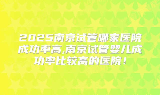 2025南京试管哪家医院成功率高,南京试管婴儿成功率比较高的医院！
