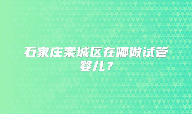 石家庄栾城区在哪做试管婴儿?