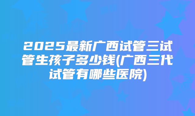 2025最新广西试管三试管生孩子多少钱(广西三代试管有哪些医院)