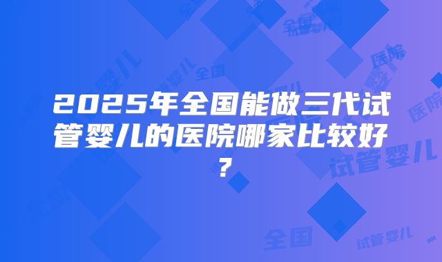 2025年全国能做三代试管婴儿的医院哪家比较好?