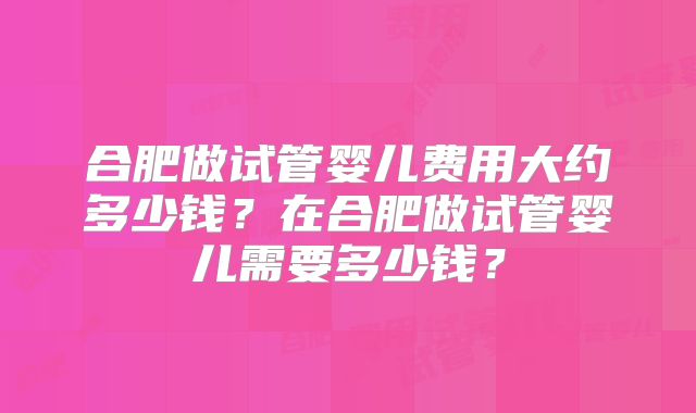 合肥做试管婴儿费用大约多少钱？在合肥做试管婴儿需要多少钱？