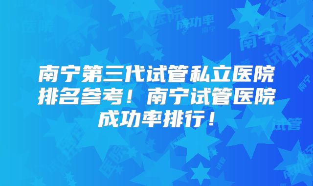 南宁第三代试管私立医院排名参考！南宁试管医院成功率排行！