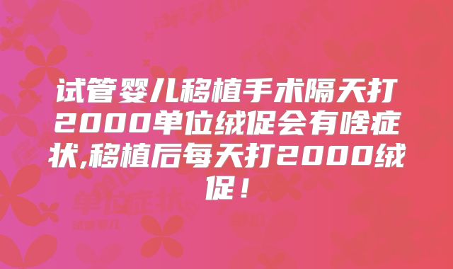 试管婴儿移植手术隔天打2000单位绒促会有啥症状,移植后每天打2000绒促！
