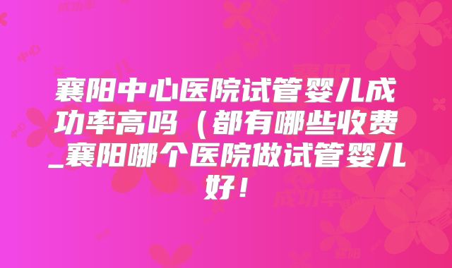 襄阳中心医院试管婴儿成功率高吗(都有哪些收费_襄阳哪个医院做试管婴儿好!