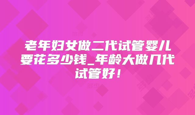 老年妇女做二代试管婴儿要花多少钱_年龄大做几代试管好！