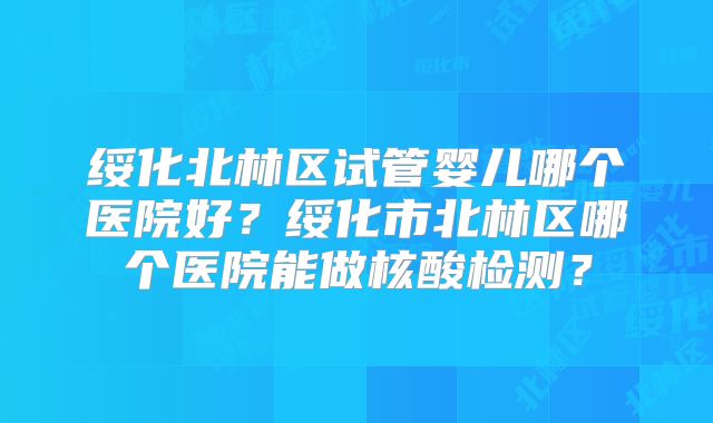 绥化北林区试管婴儿哪个医院好？绥化市北林区哪个医院能做核酸检测？
