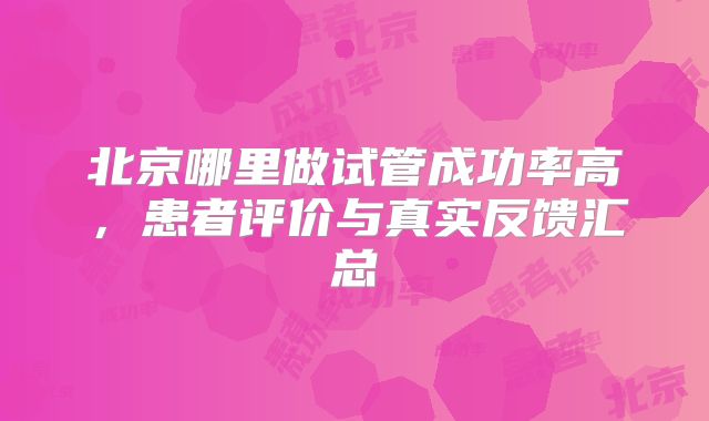 北京哪里做试管成功率高，患者评价与真实反馈汇总