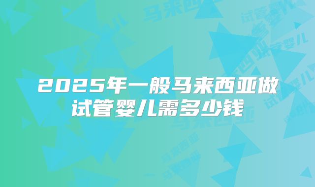 2025年一般马来西亚做试管婴儿需多少钱