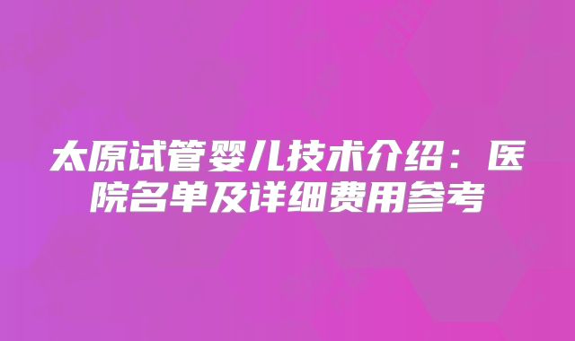 太原试管婴儿技术介绍：医院名单及详细费用参考