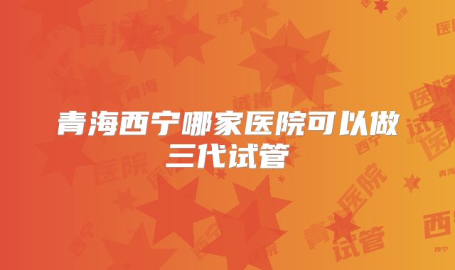 青海西宁哪家医院可以做三代试管