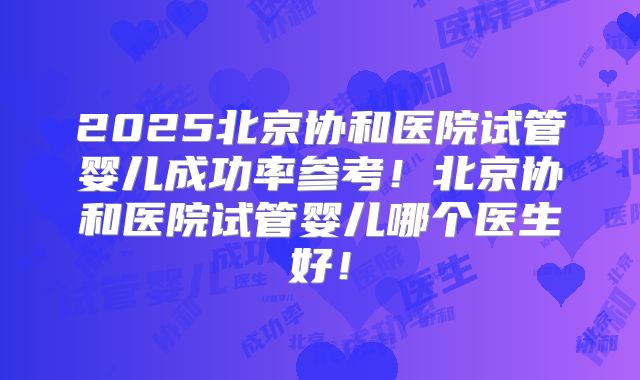2025北京协和医院试管婴儿成功率参考！北京协和医院试管婴儿哪个医生好！