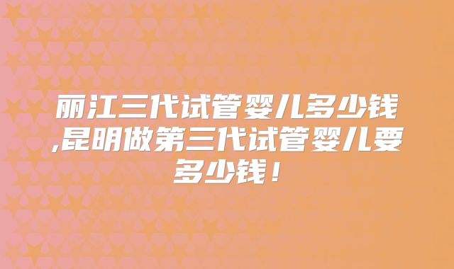 丽江三代试管婴儿多少钱,昆明做第三代试管婴儿要多少钱！