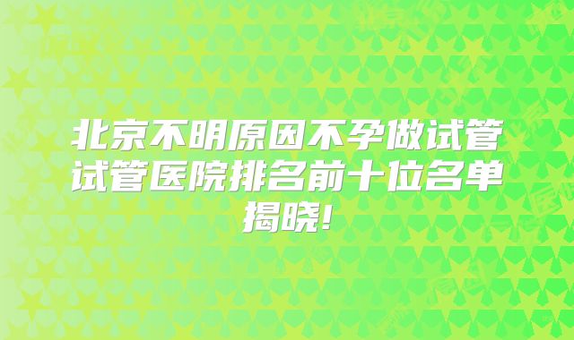 北京不明原因不孕做试管试管医院排名前十位名单揭晓!