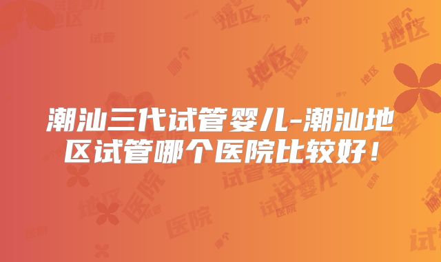潮汕三代试管婴儿-潮汕地区试管哪个医院比较好！