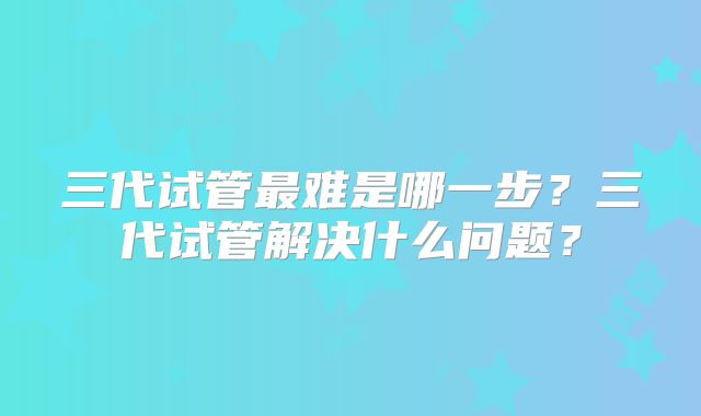 三代试管最难是哪一步?三代试管解决什么问题?
