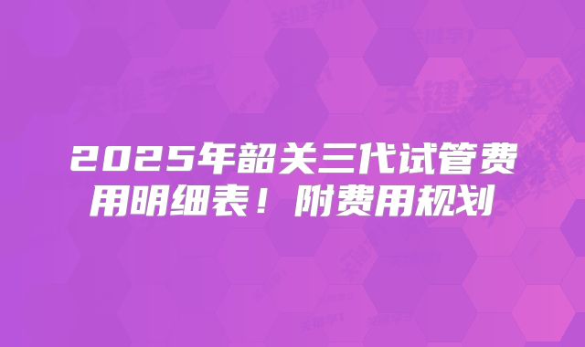 2025年韶关三代试管费用明细表！附费用规划