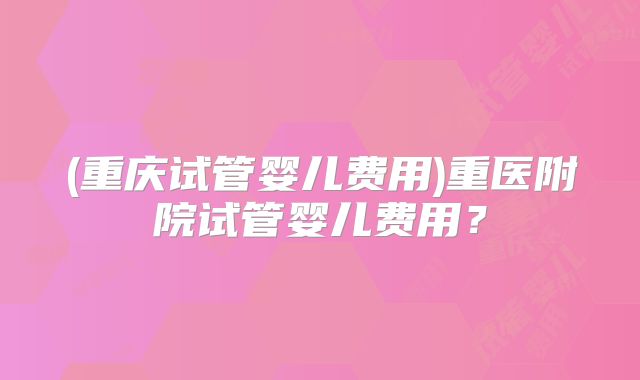 (重庆试管婴儿费用)重医附院试管婴儿费用?