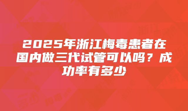 2025年浙江梅毒患者在国内做三代试管可以吗?成功率有多少