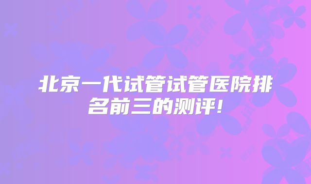 北京一代试管试管医院排名前三的测评!