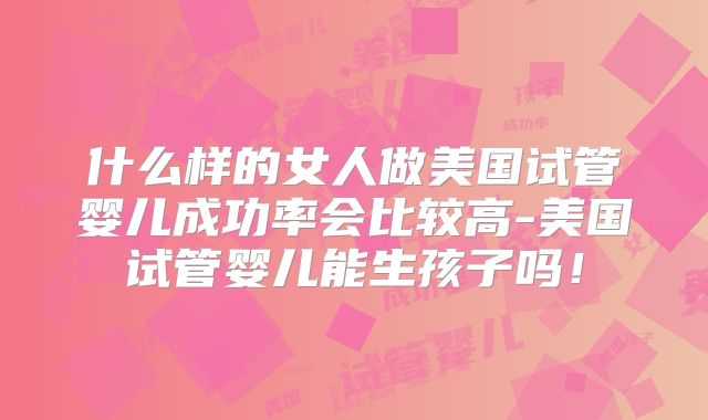 什么样的女人做美国试管婴儿成功率会比较高-美国试管婴儿能生孩子吗!