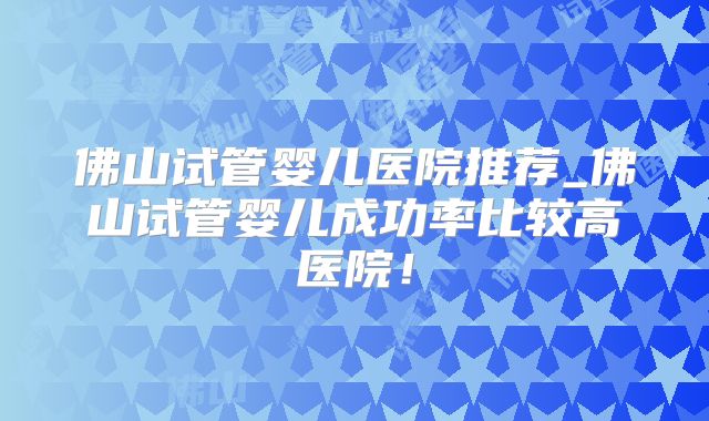 佛山试管婴儿医院推荐_佛山试管婴儿成功率比较高医院！