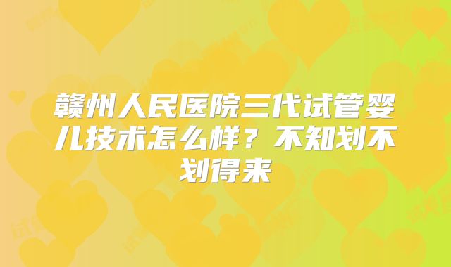 赣州人民医院三代试管婴儿技术怎么样？不知划不划得来