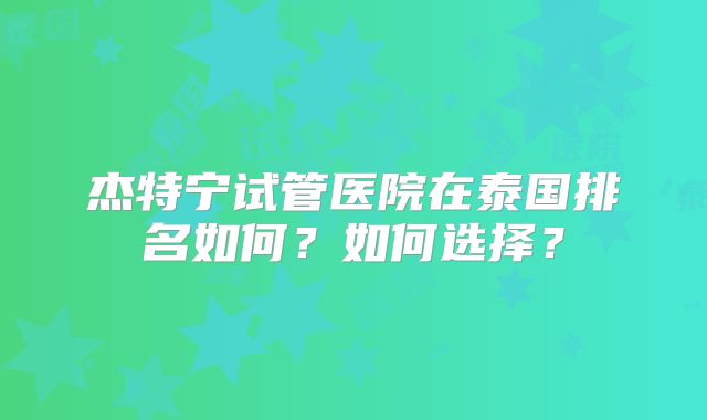 杰特宁试管医院在泰国排名如何？如何选择？