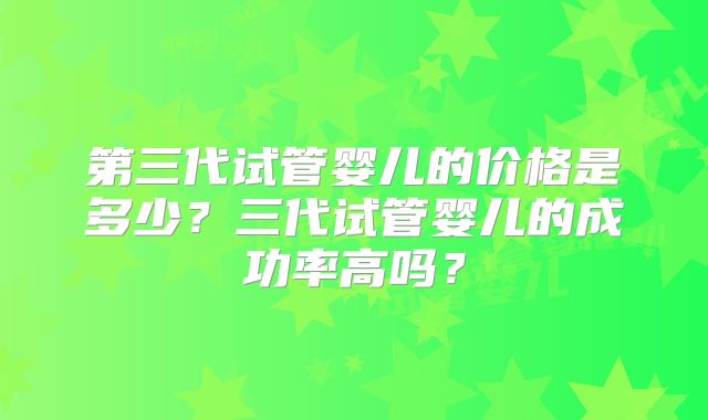 第三代试管婴儿的价格是多少?三代试管婴儿的成功率高吗?