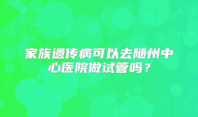 家族遗传病可以去随州中心医院做试管吗?
