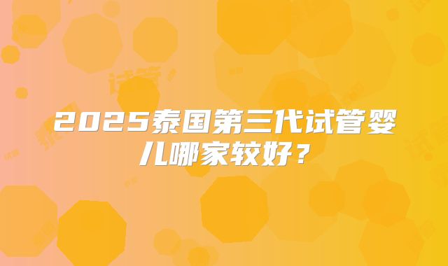2025泰国第三代试管婴儿哪家较好？
