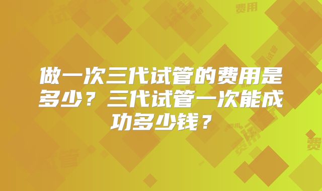 做一次三代试管的费用是多少？三代试管一次能成功多少钱？