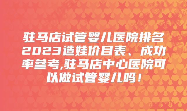 驻马店试管婴儿医院排名2023造娃价目表、成功率参考,驻马店中心医院可以做试管婴儿吗！