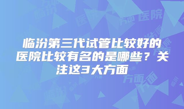临汾第三代试管比较好的医院比较有名的是哪些？关注这3大方面