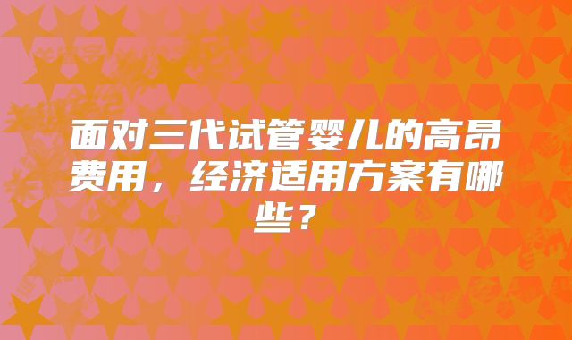 面对三代试管婴儿的高昂费用,经济适用方案有哪些?