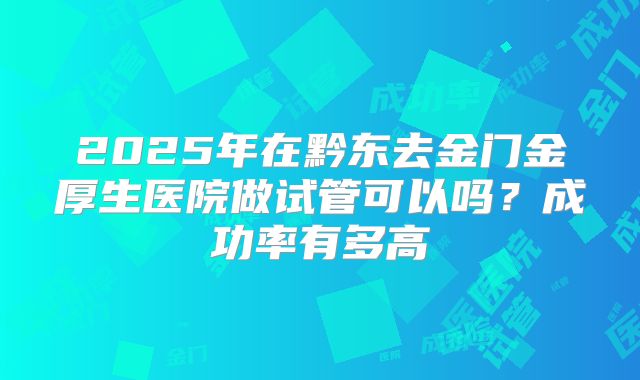 2025年在黔东去金门金厚生医院做试管可以吗？成功率有多高
